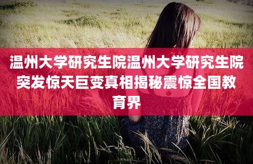 温州大学研究生院温州大学研究生院突发惊天巨变真相揭秘震惊全国教育界