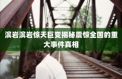滨岩滨岩惊天巨变揭秘震惊全国的重大事件真相