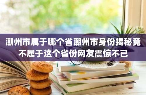 潮州市属于哪个省潮州市身份揭秘竟不属于这个省份网友震惊不已