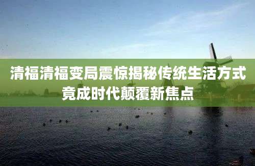清福清福变局震惊揭秘传统生活方式竟成时代颠覆新焦点