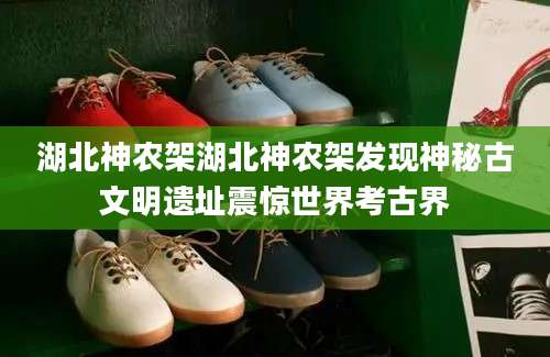 湖北神农架湖北神农架发现神秘古文明遗址震惊世界考古界