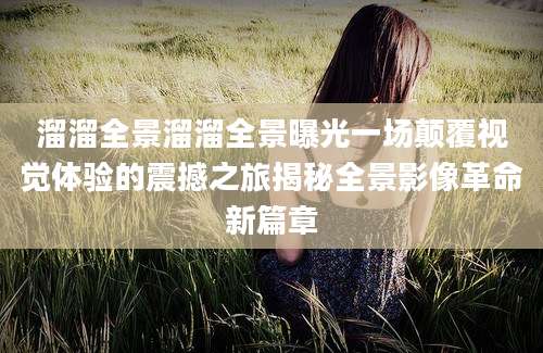 溜溜全景溜溜全景曝光一场颠覆视觉体验的震撼之旅揭秘全景影像革命新篇章