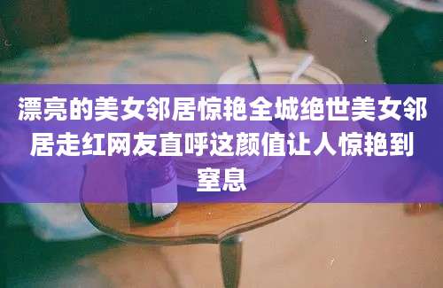 漂亮的美女邻居惊艳全城绝世美女邻居走红网友直呼这颜值让人惊艳到窒息