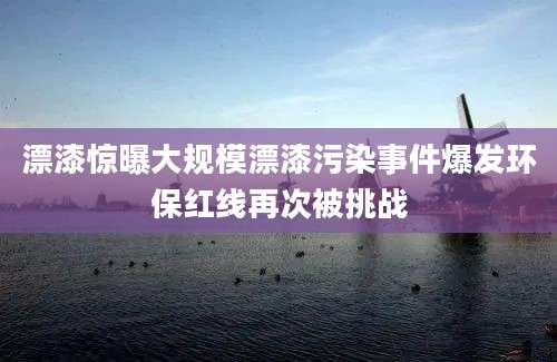 漂漆惊曝大规模漂漆污染事件爆发环保红线再次被挑战