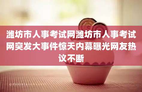 潍坊市人事考试网潍坊市人事考试网突发大事件惊天内幕曝光网友热议不断
