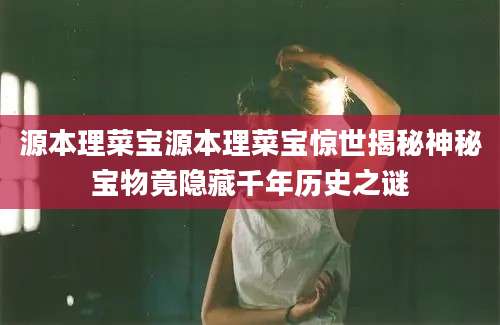 源本理菜宝源本理菜宝惊世揭秘神秘宝物竟隐藏千年历史之谜