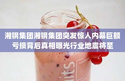 湘钢集团湘钢集团突发惊人内幕巨额亏损背后真相曝光行业地震将至