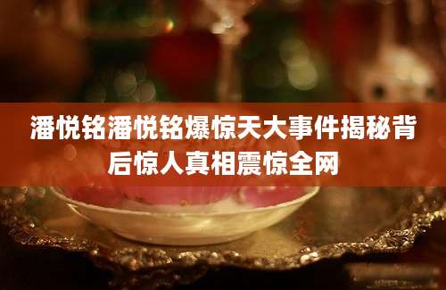 潘悦铭潘悦铭爆惊天大事件揭秘背后惊人真相震惊全网