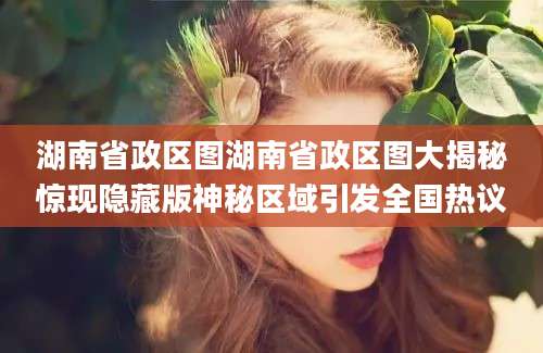 湖南省政区图湖南省政区图大揭秘惊现隐藏版神秘区域引发全国热议