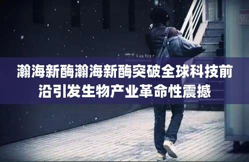 瀚海新酶瀚海新酶突破全球科技前沿引发生物产业革命性震撼