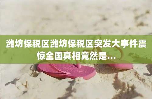 潍坊保税区潍坊保税区突发大事件震惊全国真相竟然是...