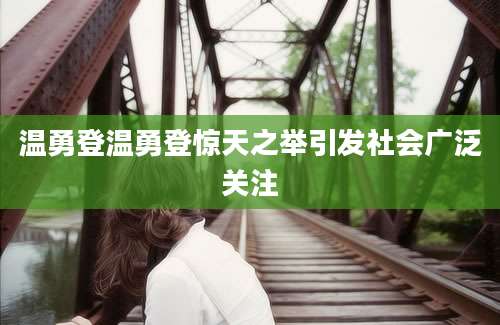 温勇登温勇登惊天之举引发社会广泛关注