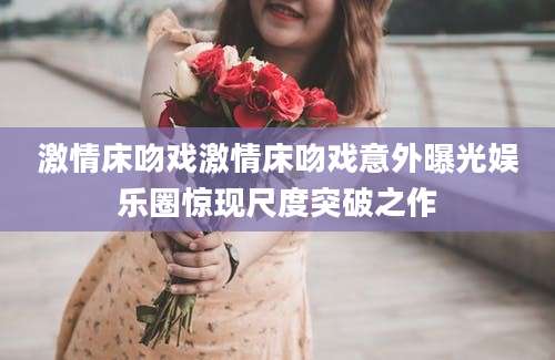激情床吻戏激情床吻戏意外曝光娱乐圈惊现尺度突破之作