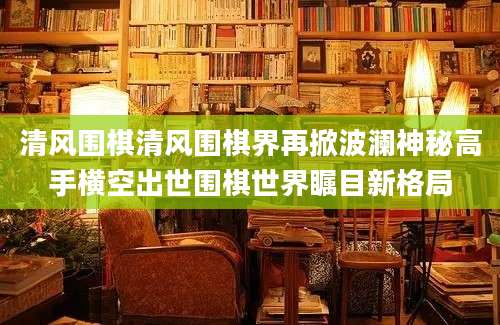 清风围棋清风围棋界再掀波澜神秘高手横空出世围棋世界瞩目新格局