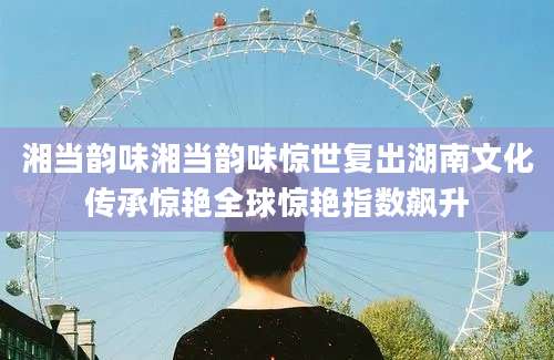 湘当韵味湘当韵味惊世复出湖南文化传承惊艳全球惊艳指数飙升